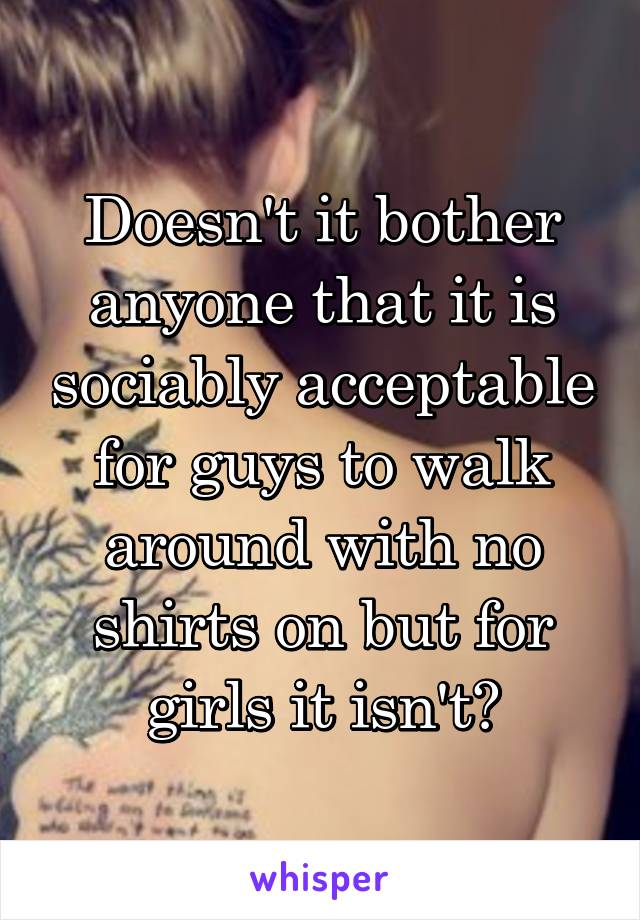 Doesn't it bother anyone that it is sociably acceptable for guys to walk around with no shirts on but for girls it isn't?