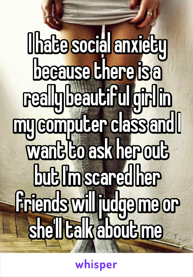 I hate social anxiety because there is a really beautiful girl in my computer class and I want to ask her out but I'm scared her friends will judge me or she'll talk about me 