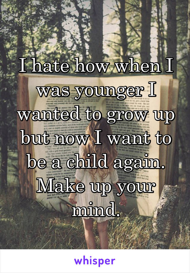 I hate how when I was younger I wanted to grow up but now I want to be a child again. Make up your mind.