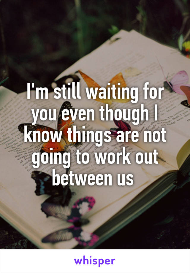 I'm still waiting for you even though I know things are not going to work out between us 