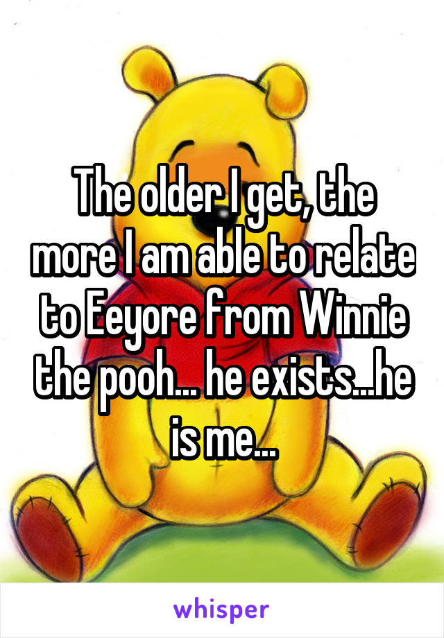 The older I get, the more I am able to relate to Eeyore from Winnie the pooh... he exists...he is me...