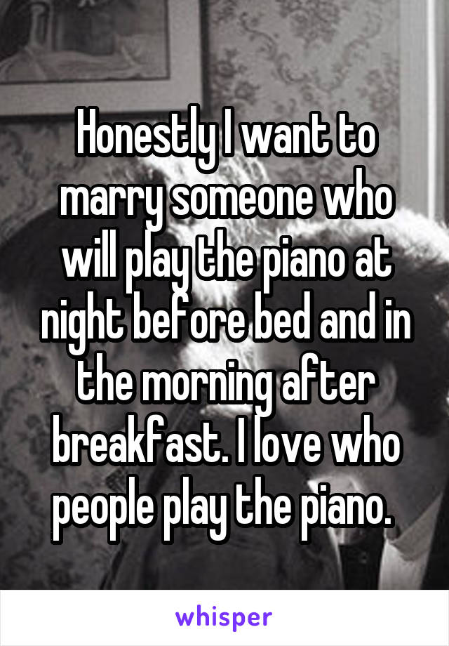 Honestly I want to marry someone who will play the piano at night before bed and in the morning after breakfast. I love who people play the piano. 