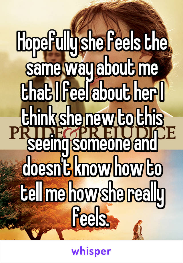 Hopefully she feels the same way about me that I feel about her I think she new to this seeing someone and doesn't know how to tell me how she really feels. 