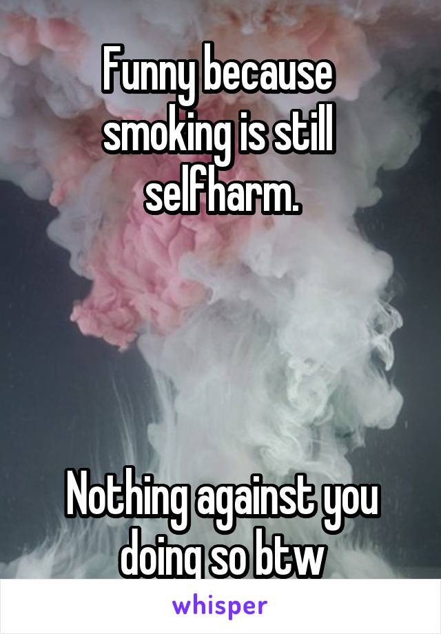 Funny because 
smoking is still 
selfharm.




Nothing against you
doing so btw