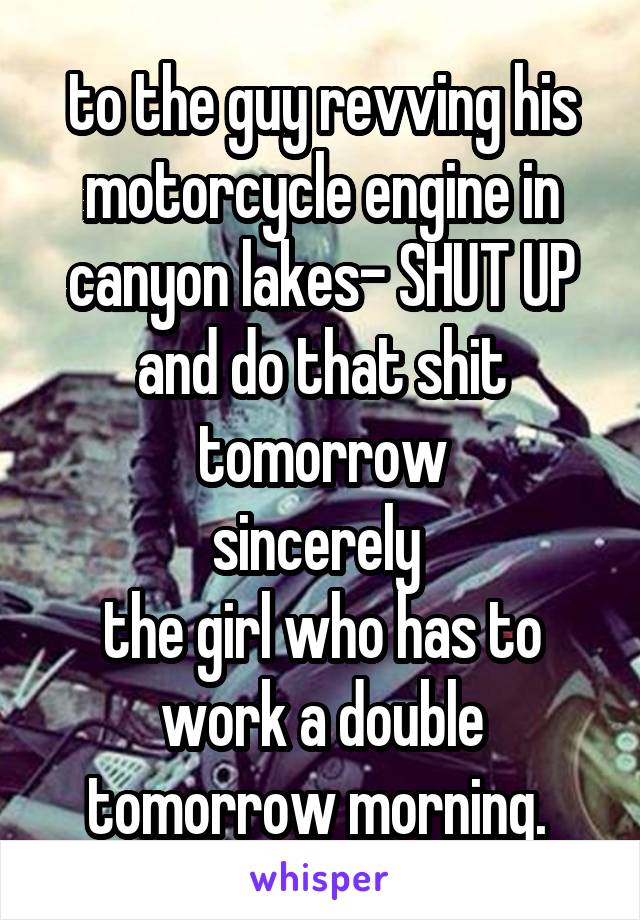 to the guy revving his motorcycle engine in canyon lakes- SHUT UP and do that shit tomorrow
sincerely 
the girl who has to work a double tomorrow morning. 