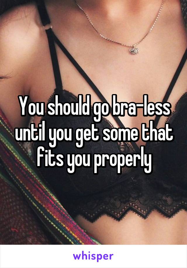 You should go bra-less until you get some that fits you properly