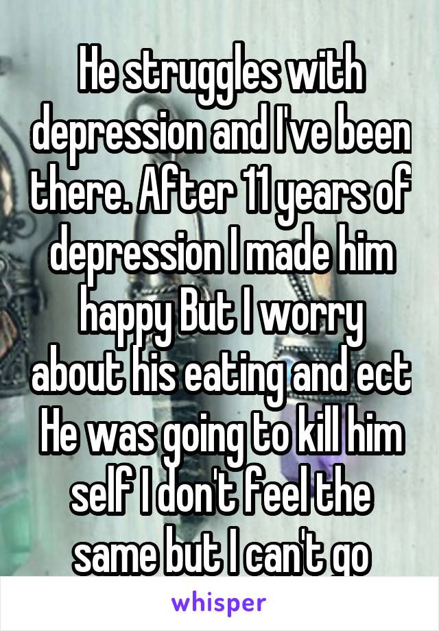 He struggles with depression and I've been there. After 11 years of depression I made him happy But I worry about his eating and ect He was going to kill him self I don't feel the same but I can't go