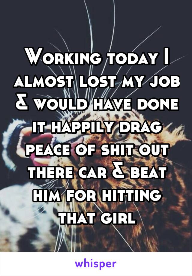 Working today I almost lost my job & would have done it happily drag peace of shit out there car & beat him for hitting that girl