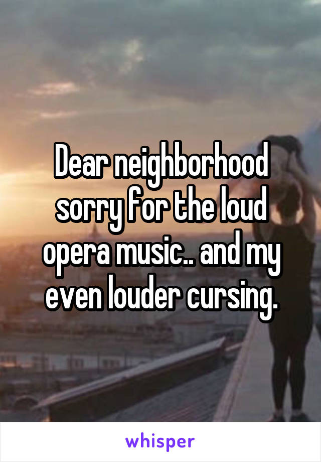 Dear neighborhood sorry for the loud opera music.. and my even louder cursing.