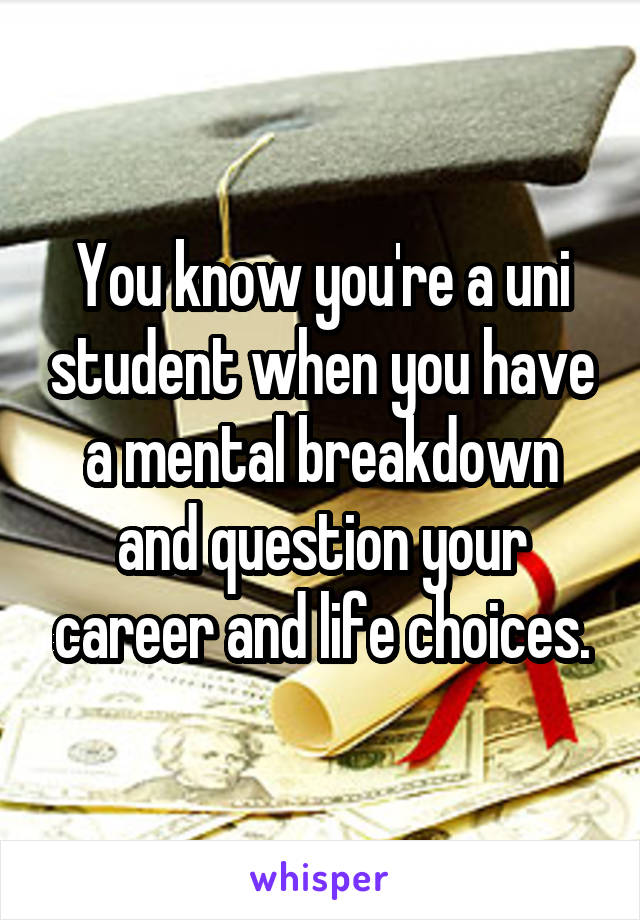 You know you're a uni student when you have a mental breakdown and question your career and life choices.