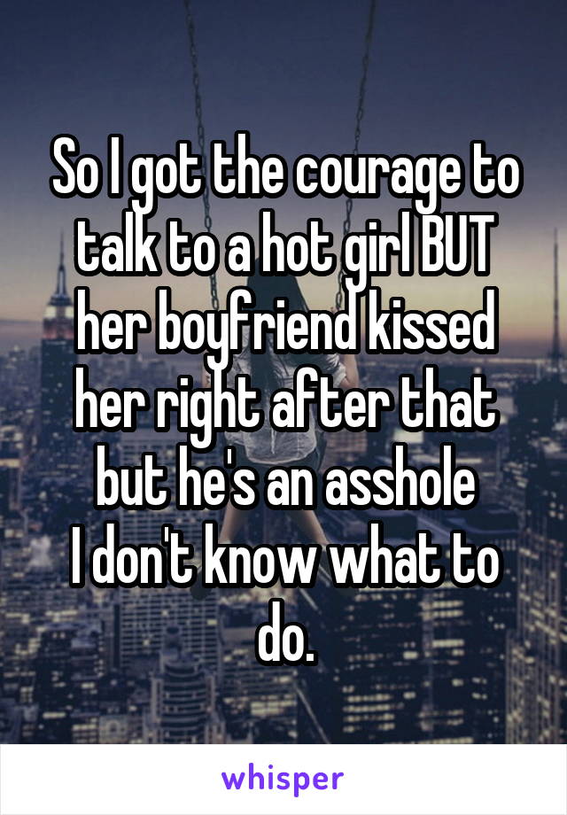 So I got the courage to talk to a hot girl BUT her boyfriend kissed her right after that but he's an asshole
I don't know what to do.