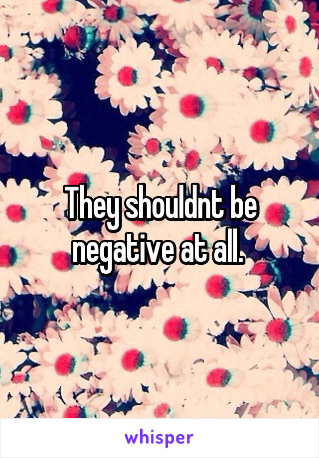 They shouldnt be negative at all. 