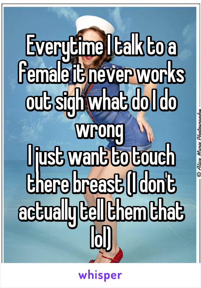 Everytime I talk to a female it never works out sigh what do I do wrong 
I just want to touch there breast (I don't actually tell them that lol)