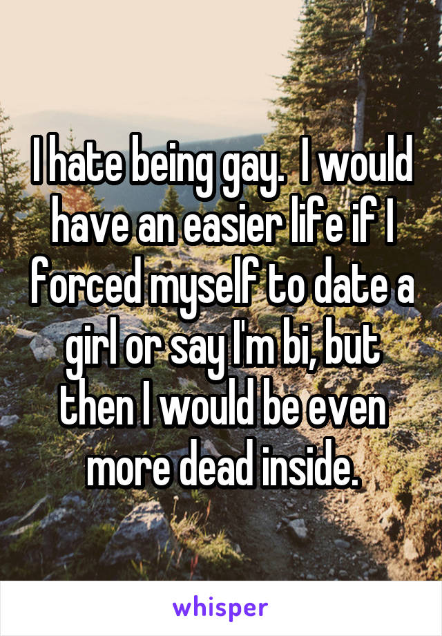 I hate being gay.  I would have an easier life if I forced myself to date a girl or say I'm bi, but then I would be even more dead inside.