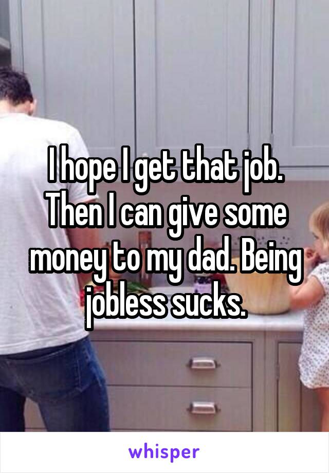 I hope I get that job. Then I can give some money to my dad. Being jobless sucks.