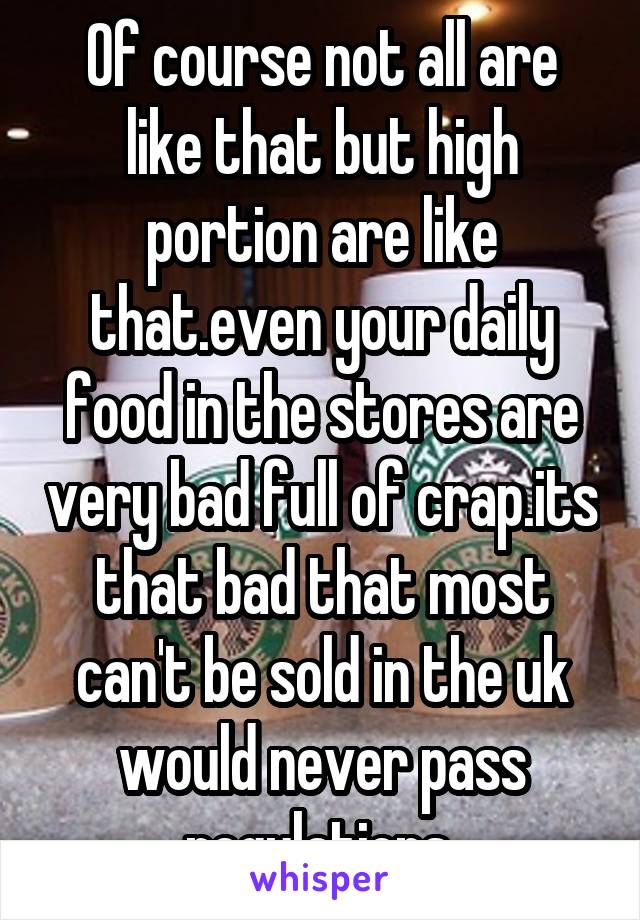 Of course not all are like that but high portion are like that.even your daily food in the stores are very bad full of crap.its that bad that most can't be sold in the uk would never pass regulations 