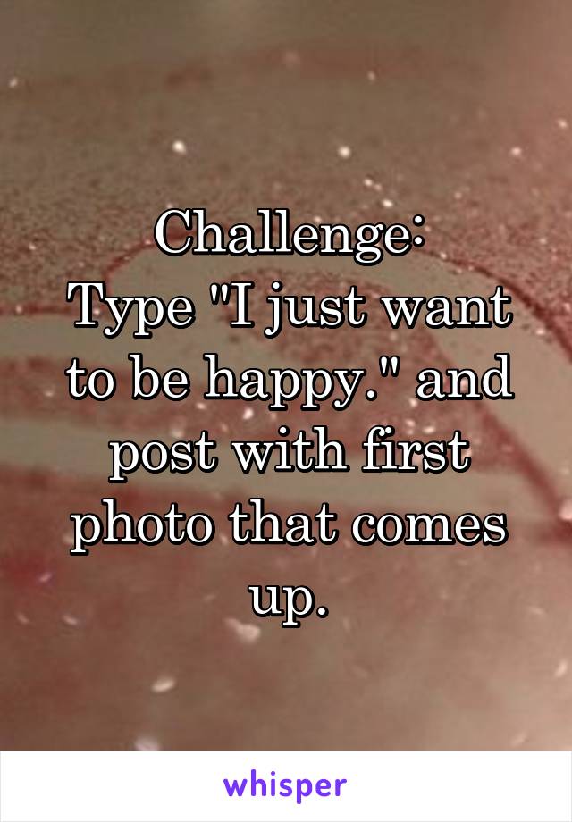 Challenge:
Type "I just want to be happy." and post with first photo that comes up.