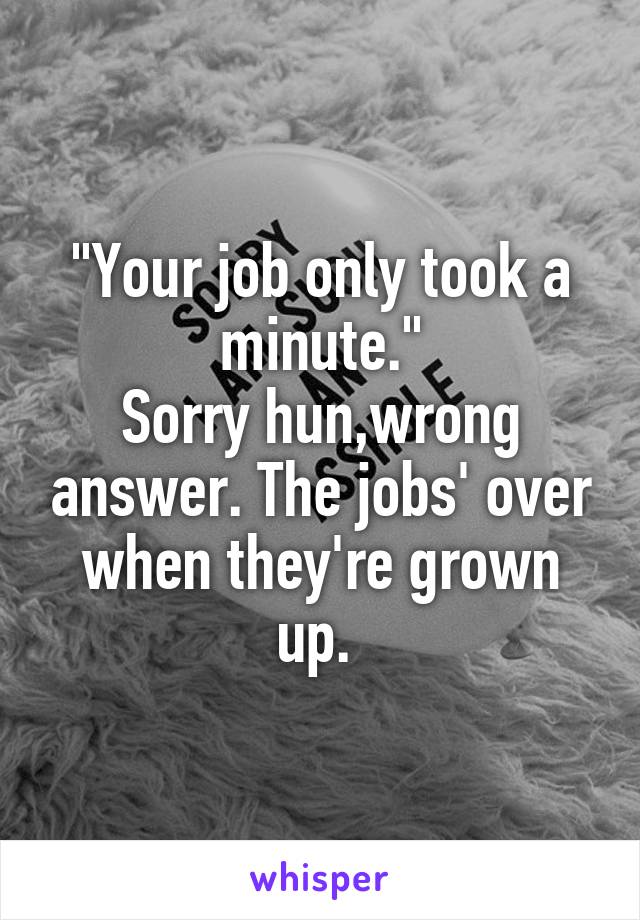 "Your job only took a minute."
Sorry hun,wrong answer. The jobs' over when they're grown up. 