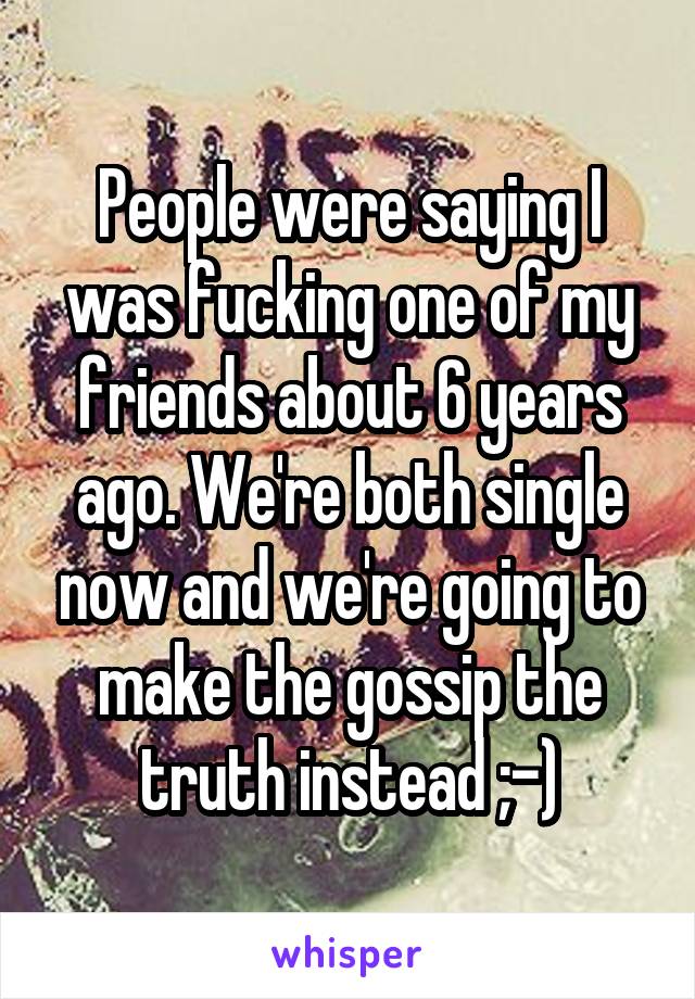 People were saying I was fucking one of my friends about 6 years ago. We're both single now and we're going to make the gossip the truth instead ;-)