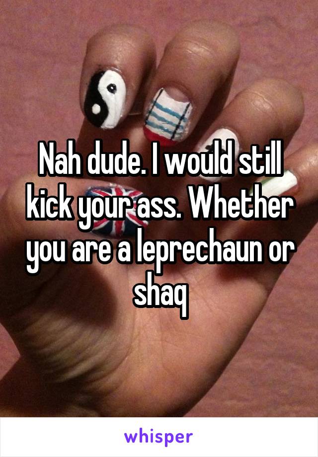 Nah dude. I would still kick your ass. Whether you are a leprechaun or shaq