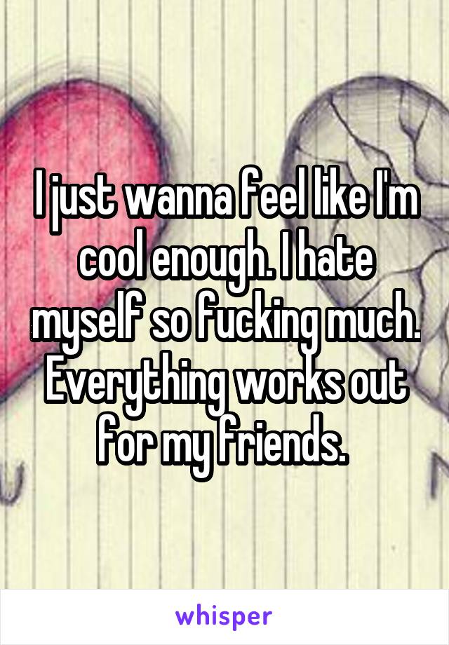 I just wanna feel like I'm cool enough. I hate myself so fucking much. Everything works out for my friends. 