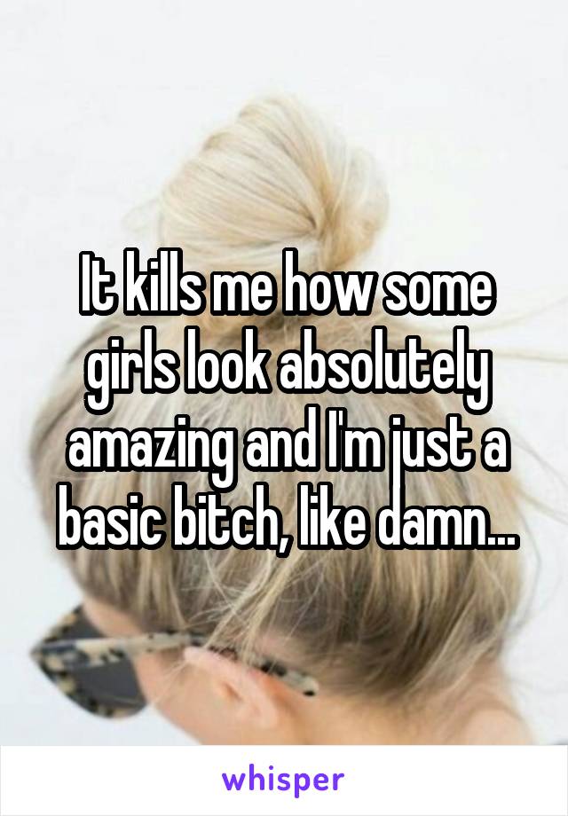 It kills me how some girls look absolutely amazing and I'm just a basic bitch, like damn...