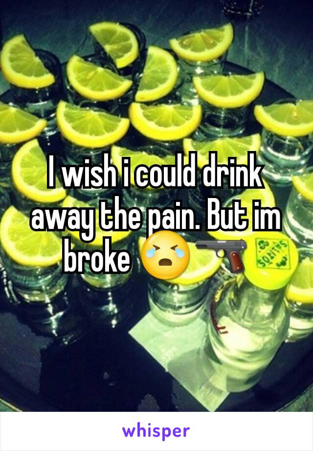 I wish i could drink away the pain. But im broke 😭🔫