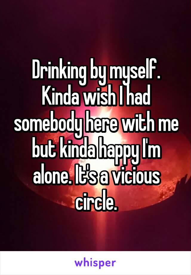 Drinking by myself. Kinda wish I had somebody here with me but kinda happy I'm alone. It's a vicious circle.