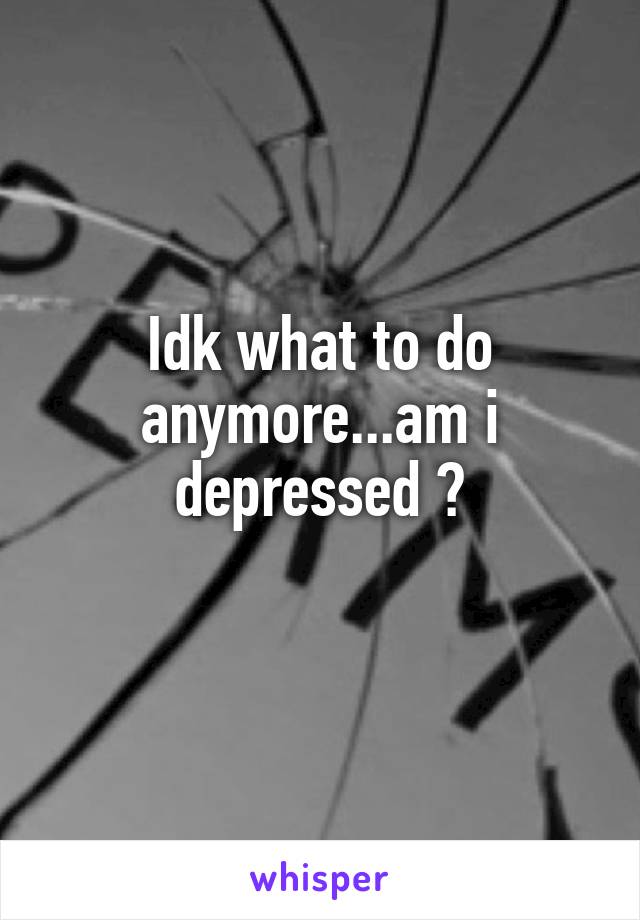 Idk what to do anymore...am i depressed ?
