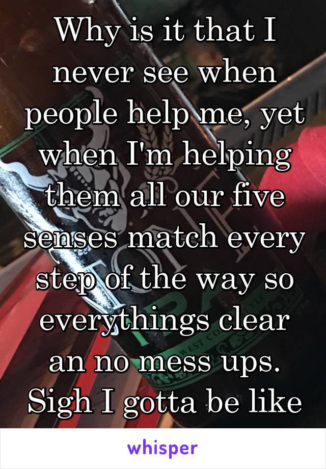 Why is it that I never see when people help me, yet when I'm helping them all our five senses match every step of the way so everythings clear an no mess ups. Sigh I gotta be like the biggest fuck up