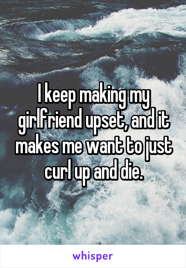 I keep making my girlfriend upset, and it makes me want to just curl up and die.