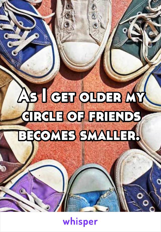 As I get older my circle of friends becomes smaller. 