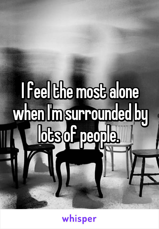 I feel the most alone when I'm surrounded by lots of people. 