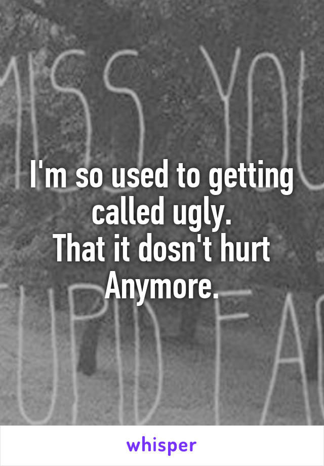 I'm so used to getting called ugly.
That it dosn't hurt
Anymore.