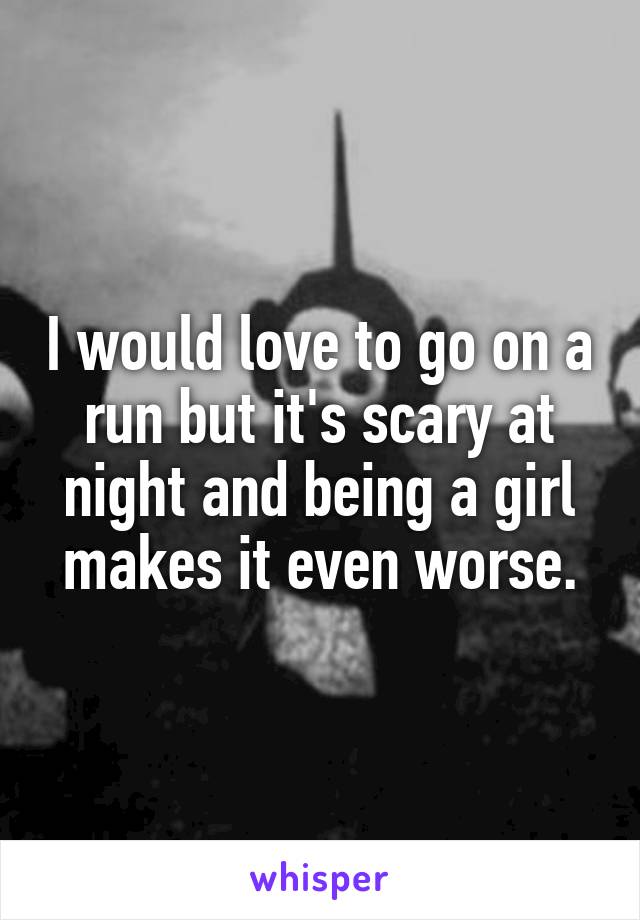 I would love to go on a run but it's scary at night and being a girl makes it even worse.