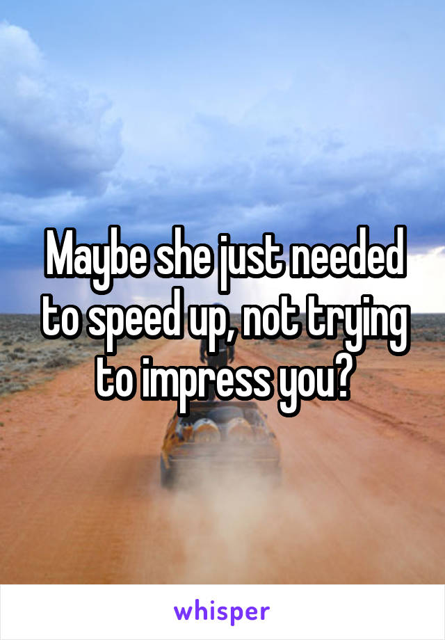 Maybe she just needed to speed up, not trying to impress you?