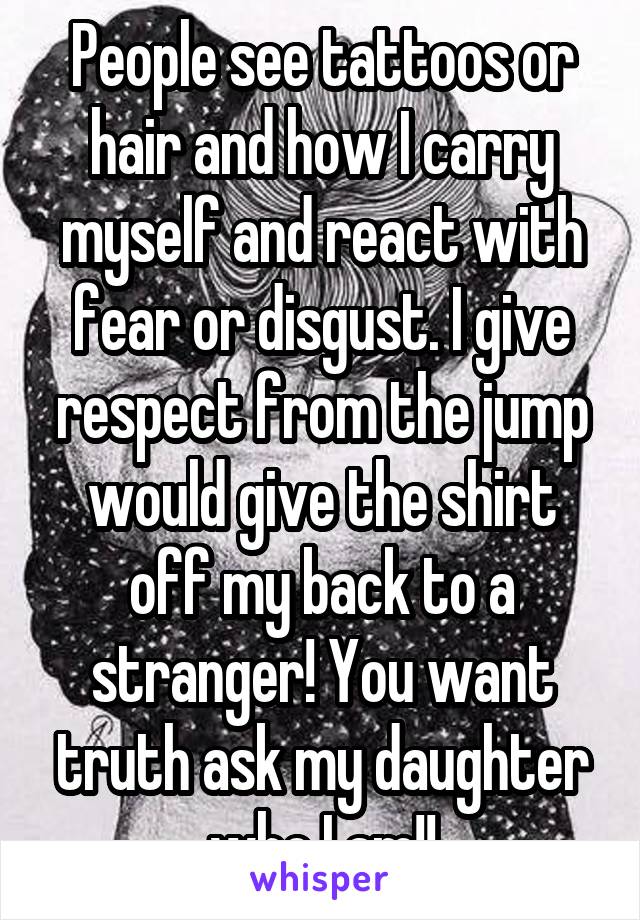 People see tattoos or hair and how I carry myself and react with fear or disgust. I give respect from the jump would give the shirt off my back to a stranger! You want truth ask my daughter who I am!!