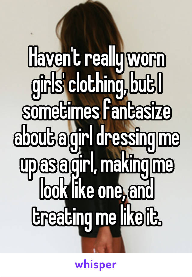 Haven't really worn girls' clothing, but I sometimes fantasize about a girl dressing me up as a girl, making me look like one, and treating me like it.