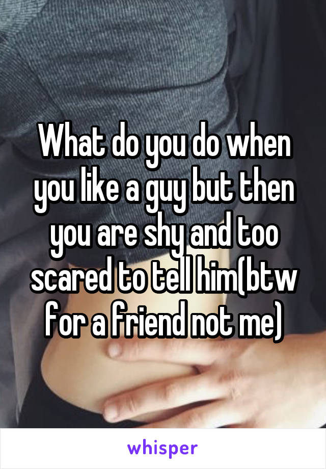 What do you do when you like a guy but then you are shy and too scared to tell him(btw for a friend not me)