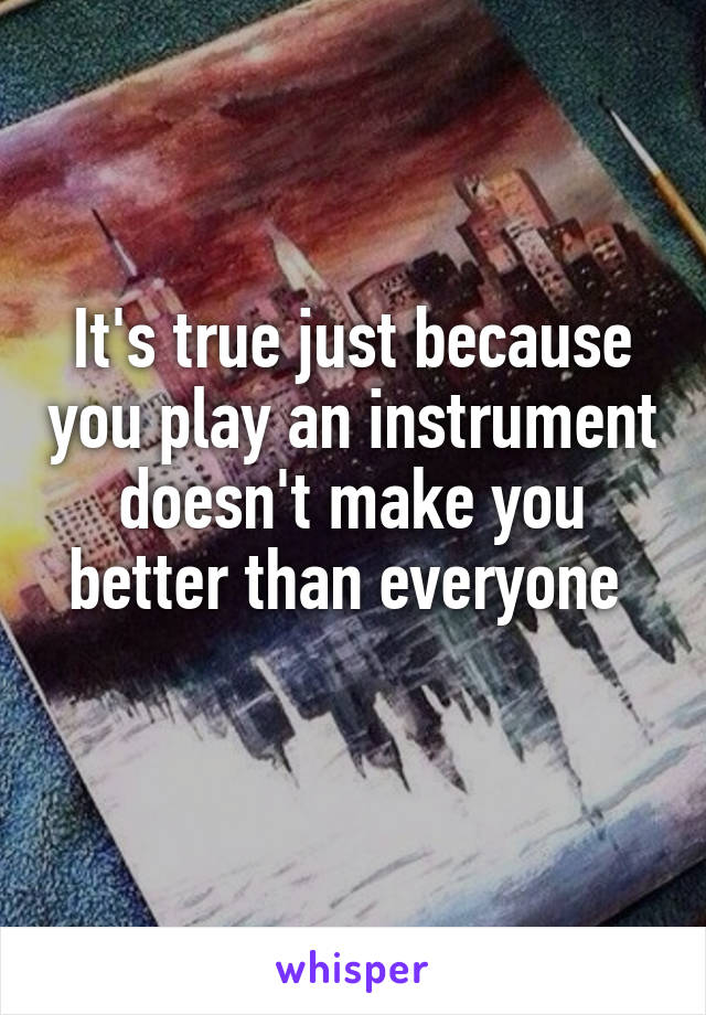 It's true just because you play an instrument doesn't make you better than everyone 
