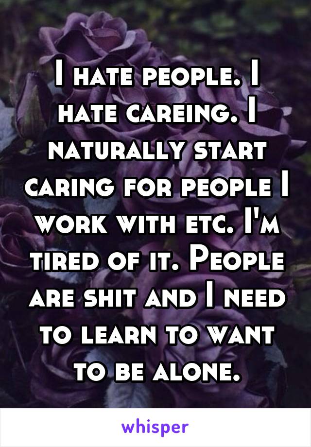 I hate people. I hate careing. I naturally start caring for people I work with etc. I'm tired of it. People are shit and I need to learn to want to be alone.