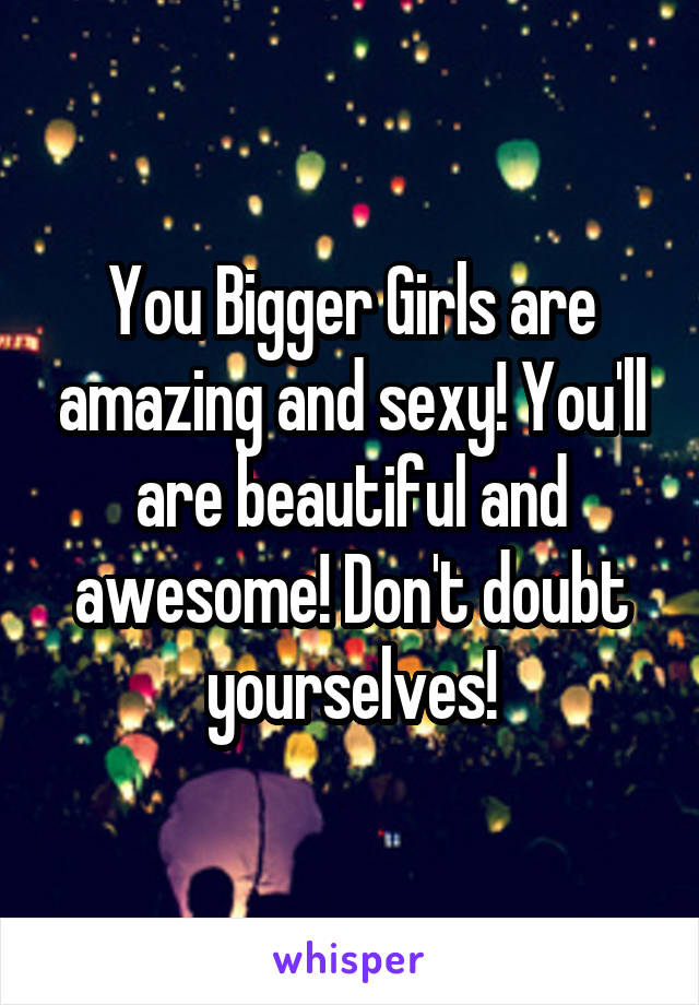 You Bigger Girls are amazing and sexy! You'll are beautiful and awesome! Don't doubt yourselves!