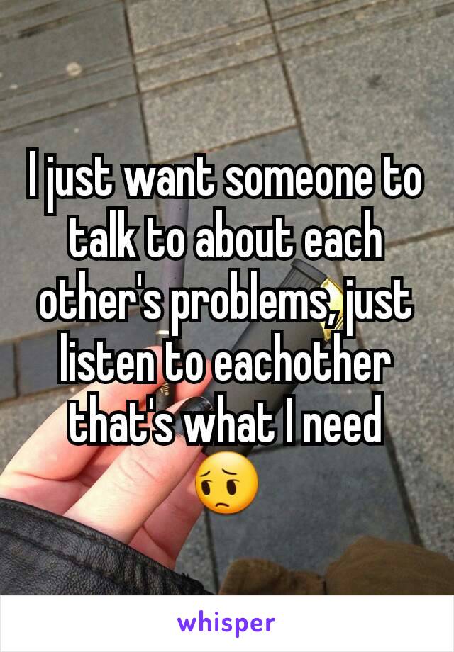 I just want someone to talk to about each other's problems, just listen to eachother that's what I need 😔