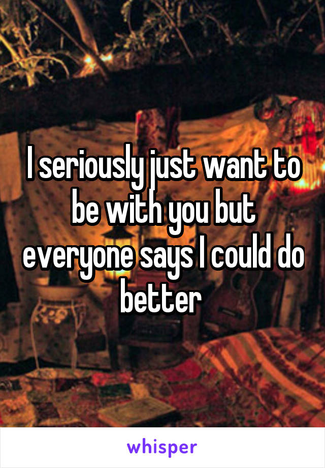 I seriously just want to be with you but everyone says I could do better 