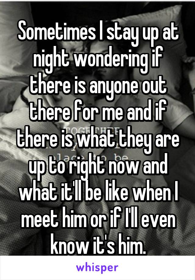 Sometimes I stay up at night wondering if there is anyone out there for me and if there is what they are up to right now and what it'll be like when I meet him or if I'll even know it's him.