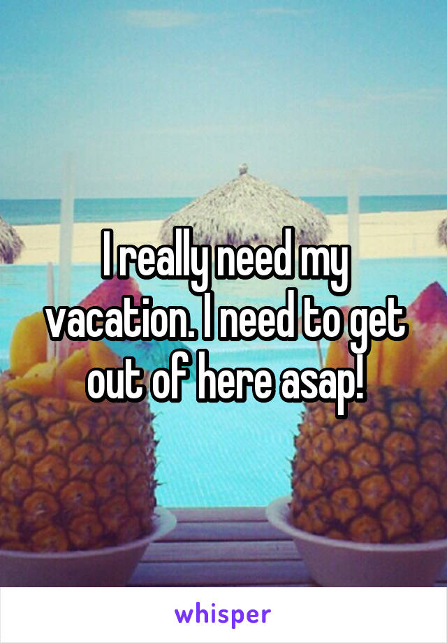 I really need my vacation. I need to get out of here asap!