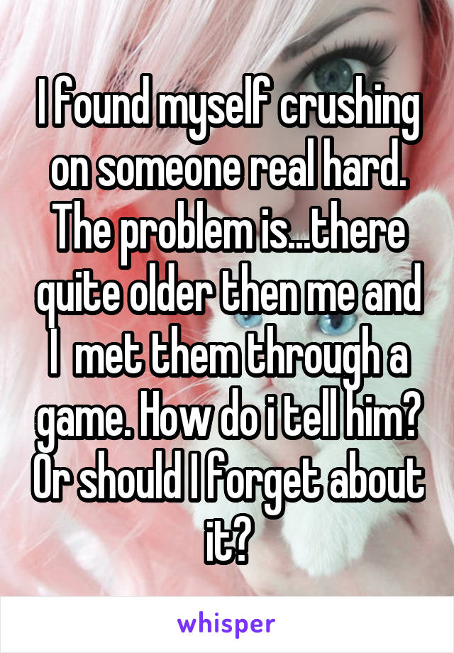 I found myself crushing on someone real hard. The problem is...there quite older then me and I  met them through a game. How do i tell him? Or should I forget about it?