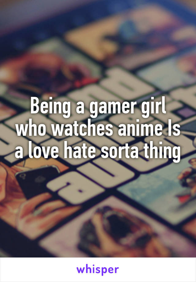 Being a gamer girl who watches anime Is a love hate sorta thing
