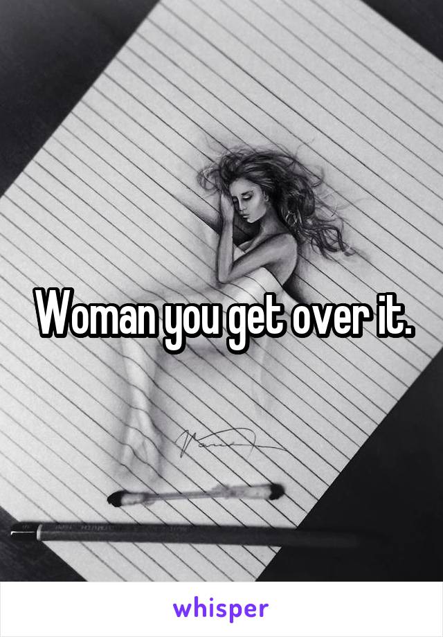 Woman you get over it.