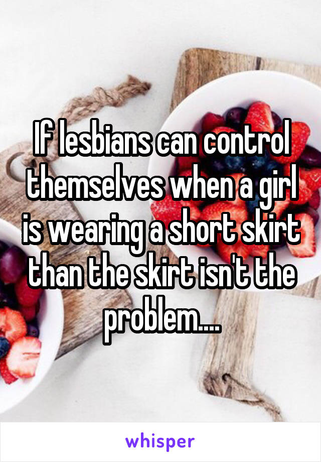 If lesbians can control themselves when a girl is wearing a short skirt than the skirt isn't the problem....